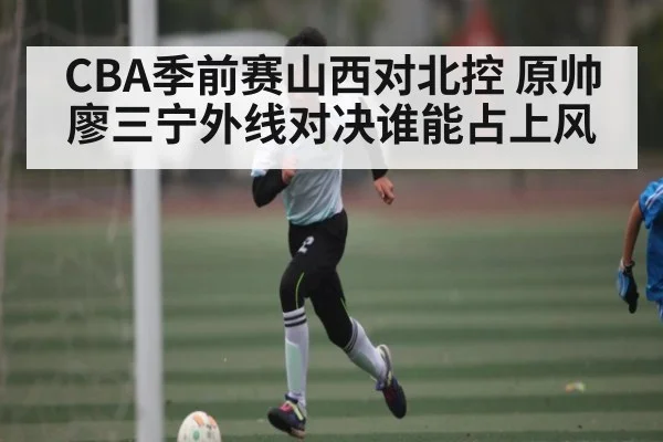 CBA季前赛山西对北控 原帅廖三宁外线对决谁能占上风